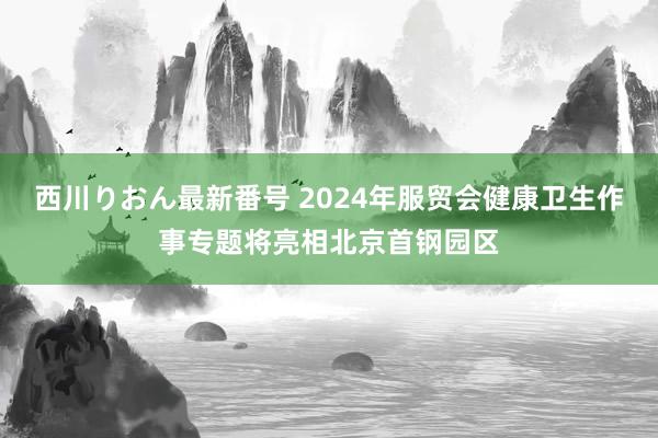 西川りおん最新番号 2024年服贸会健康卫生作事专题将亮相北京首钢园区