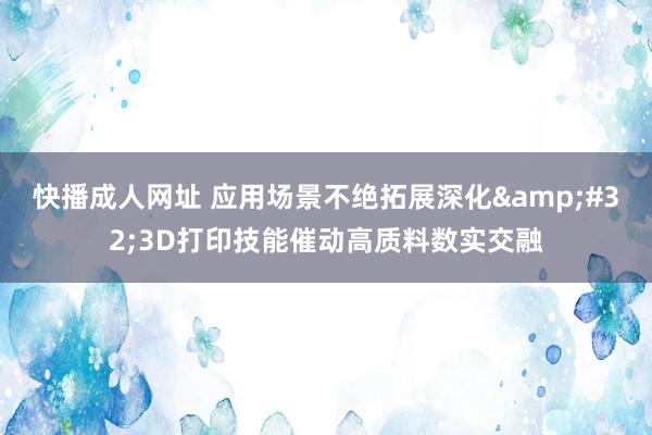 快播成人网址 应用场景不绝拓展深化&#32;3D打印技能催动高质料数实交融