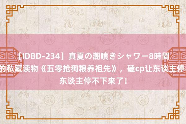 【IDBD-234】真夏の潮噴きシャワー8時間 不可不读的私藏读物《五零抢狗粮养祖先》，磕cp让东谈主停不下来了！