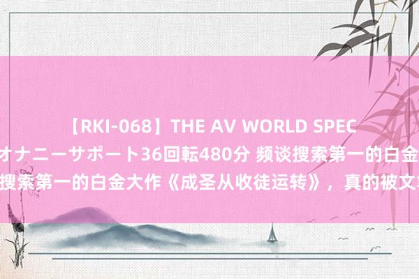 【RKI-068】THE AV WORLD SPECIAL あなただけに 最高のオナニーサポート36回転480分 频谈搜索第一的白金大作《成圣从收徒运转》，真的被文笔惊艳到了！