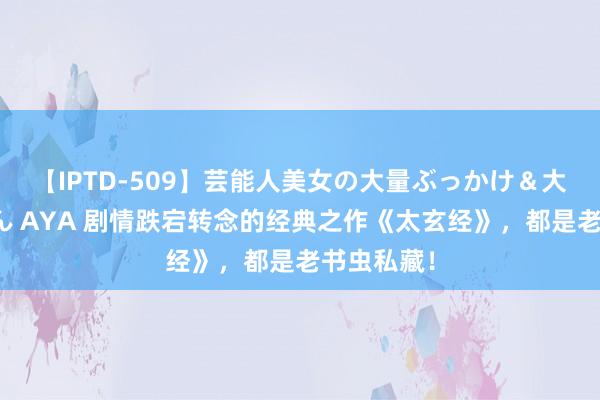 【IPTD-509】芸能人美女の大量ぶっかけ＆大量ごっくん AYA 剧情跌宕转念的经典之作《太玄经》，都是老书虫私藏！