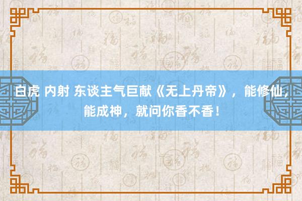 白虎 内射 东谈主气巨献《无上丹帝》，能修仙，能成神，就问你香不香！