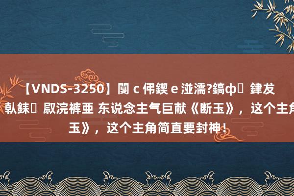 【VNDS-3250】闅ｃ伄鍥ｅ湴濡?鎬ф銉犮儵銉犮儵 娣倝銇叞浣裤亜 东说念主气巨献《断玉》，这个主角简直要封神！