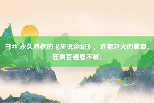 白丝 永久霸榜的《斩说念纪》，近期超火的篇章，狂刷百遍看不腻！