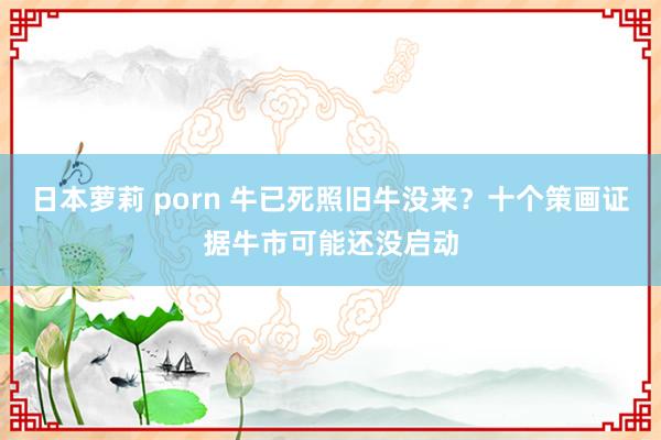 日本萝莉 porn 牛已死照旧牛没来？十个策画证据牛市可能还没启动