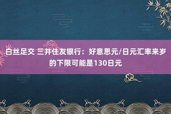 白丝足交 三井住友银行：好意思元/日元汇率来岁的下限可能是130日元