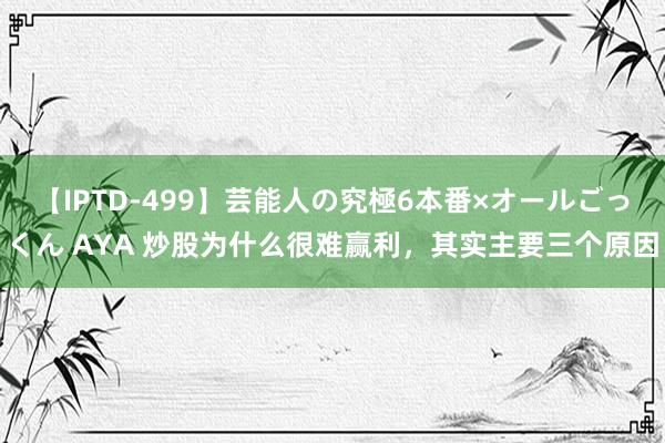 【IPTD-499】芸能人の究極6本番×オールごっくん AYA 炒股为什么很难赢利，其实主要三个原因