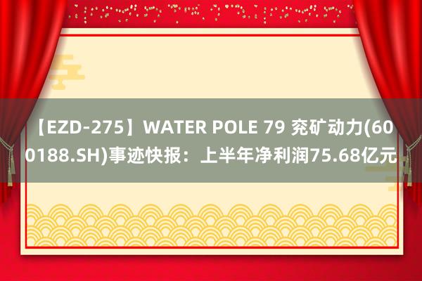 【EZD-275】WATER POLE 79 兖矿动力(600188.SH)事迹快报：上半年净利润75.68亿元