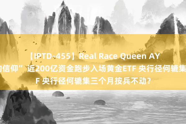 【IPTD-455】Real Race Queen AYA 又见“涨出来的信仰” 近200亿资金跑步入场黄金ETF 央行径何辘集三个月按兵不动？