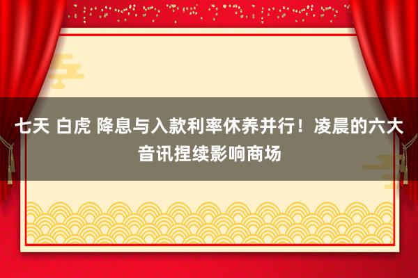 七天 白虎 降息与入款利率休养并行！凌晨的六大音讯捏续影响商场