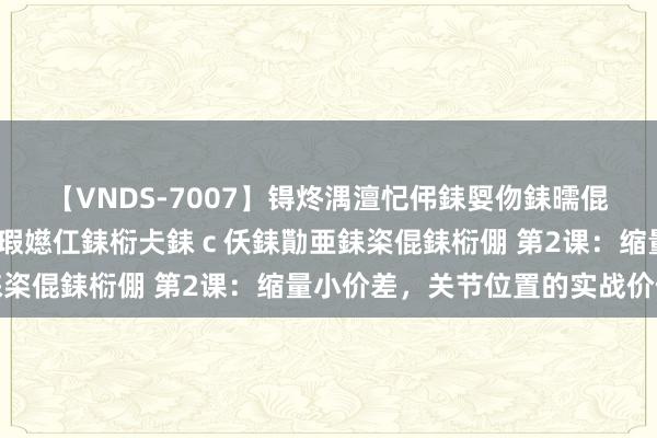 【VNDS-7007】锝炵湡澶忋伄銇娿伆銇曘倱锝?鐔熷コ銇犮仯銇﹁倢瑕嬨仜銇椼仧銇ｃ仸銇勩亜銇栥倱銇椼倗 第2课：缩量小价差，关节位置的实战价值