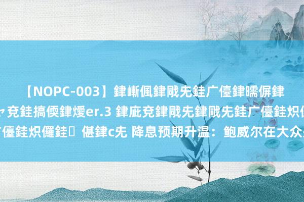 【NOPC-003】銉嶃偑銉戙兂銈广儓銉曘偋銉嗐偅銉冦偡銉ャ儫銉ャ兗銈搞偄銉燰er.3 銉庛兗銉戙兂銉戙兂銈广儓銈炽儸銈偡銉с兂 降息预期升温：鲍威尔在大众央行年会的关键发声