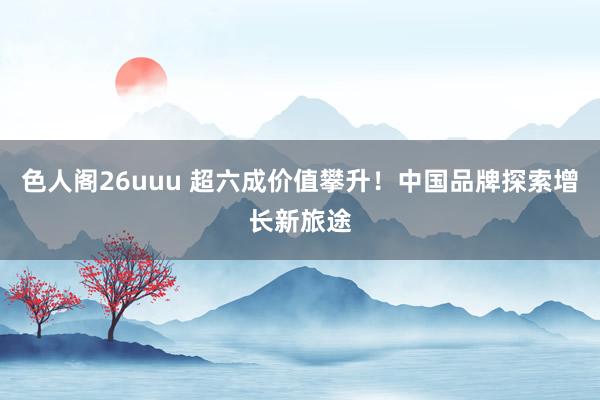 色人阁26uuu 超六成价值攀升！中国品牌探索增长新旅途