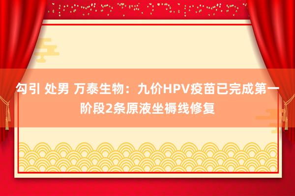 勾引 处男 万泰生物：九价HPV疫苗已完成第一阶段2条原液坐褥线修复