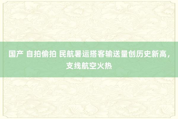 国产 自拍偷拍 民航暑运搭客输送量创历史新高，支线航空火热