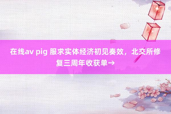 在线av pig 服求实体经济初见奏效，北交所修复三周年收获单→