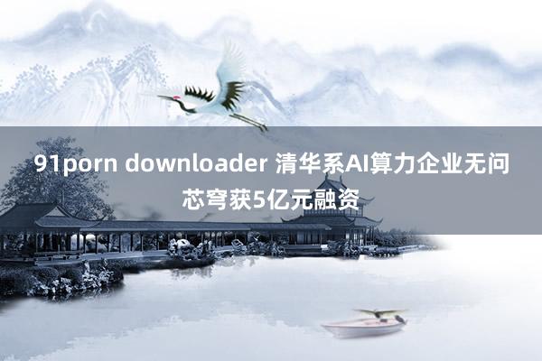 91porn downloader 清华系AI算力企业无问芯穹获5亿元融资