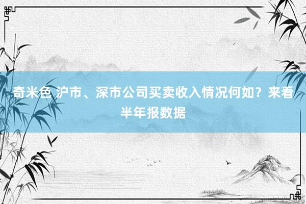 奇米色 沪市、深市公司买卖收入情况何如？来看半年报数据