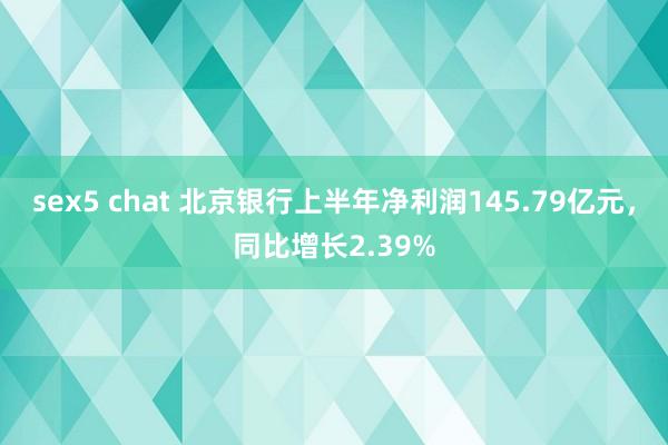 sex5 chat 北京银行上半年净利润145.79亿元，同比增长2.39%