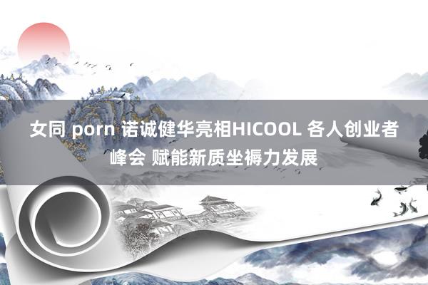 女同 porn 诺诚健华亮相HICOOL 各人创业者峰会 赋能新质坐褥力发展