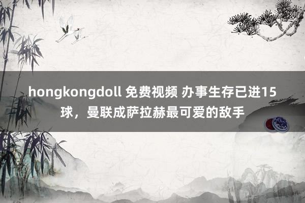 hongkongdoll 免费视频 办事生存已进15球，曼联成萨拉赫最可爱的敌手