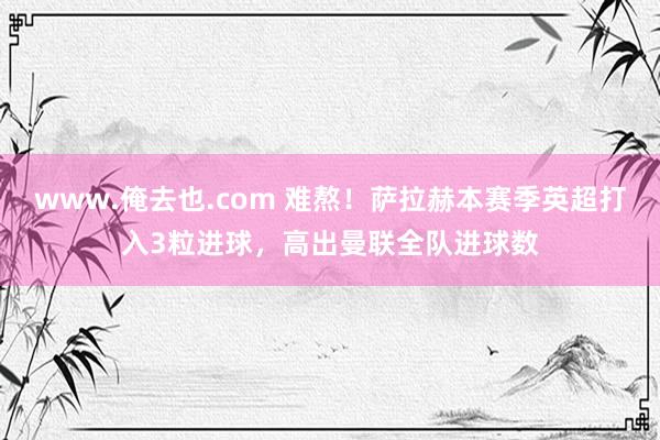 www.俺去也.com 难熬！萨拉赫本赛季英超打入3粒进球，高出曼联全队进球数