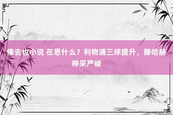 俺去也小说 在思什么？利物浦三球提升，滕哈赫神采严峻