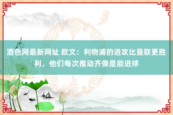 酒色网最新网址 欧文：利物浦的进攻比曼联更胜利，他们每次推动齐像是能进球