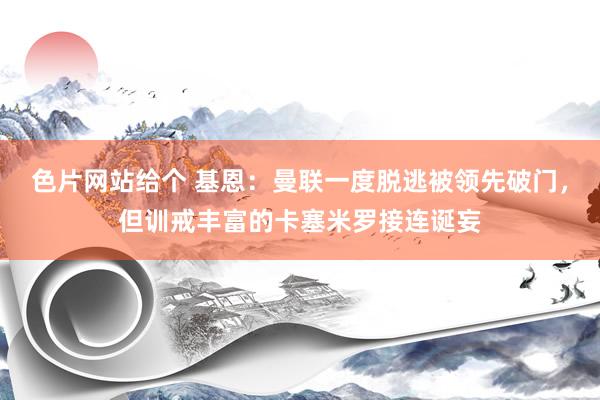 色片网站给个 基恩：曼联一度脱逃被领先破门，但训戒丰富的卡塞米罗接连诞妄