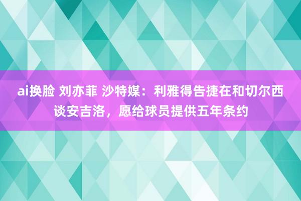 ai换脸 刘亦菲 沙特媒：利雅得告捷在和切尔西谈安吉洛，愿给球员提供五年条约