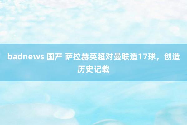 badnews 国产 萨拉赫英超对曼联造17球，创造历史记载