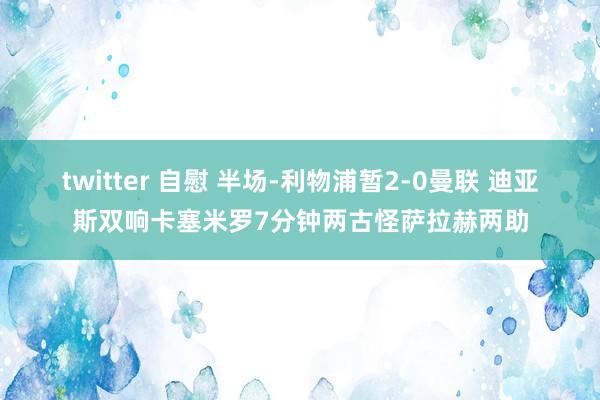 twitter 自慰 半场-利物浦暂2-0曼联 迪亚斯双响卡塞米罗7分钟两古怪萨拉赫两助