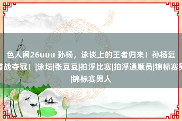 色人阁26uuu 孙杨，泳谈上的王者归来！孙杨复出首战夺冠！|泳坛|张豆豆|拍浮比赛|拍浮通顺员|锦标赛男人