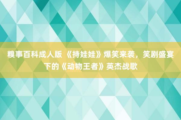 糗事百科成人版 《持娃娃》爆笑来袭，笑剧盛宴下的《动物王者》英杰战歌