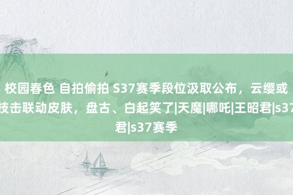 校园春色 自拍偷拍 S37赛季段位汲取公布，云缨或喜提技击联动皮肤，盘古、白起笑了|天魔|哪吒|王昭君|s37赛季