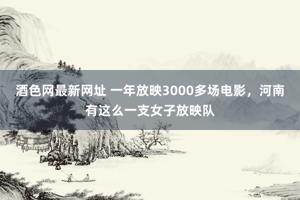 酒色网最新网址 一年放映3000多场电影，河南有这么一支女子放映队