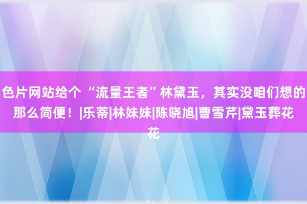 色片网站给个 “流量王者”林黛玉，其实没咱们想的那么简便！|乐蒂|林妹妹|陈晓旭|曹雪芹|黛玉葬花