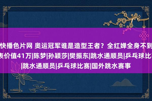 快播色片网 奥运冠军谁是造型王者？全红婵全身不到1千，王楚钦腕表价值41万|陈梦|孙颖莎|樊振东|跳水通顺员|乒乓球比赛|国外跳水赛事