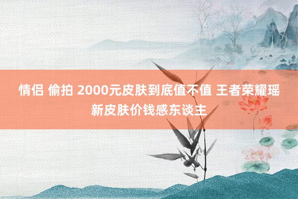 情侣 偷拍 2000元皮肤到底值不值 王者荣耀瑶新皮肤价钱感东谈主