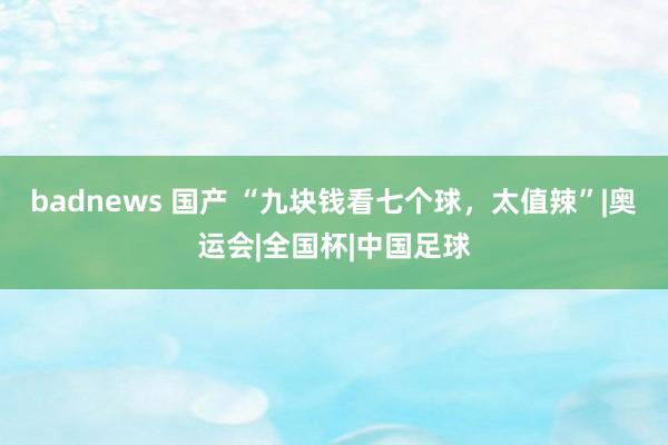 badnews 国产 “九块钱看七个球，太值辣”|奥运会|全国杯|中国足球