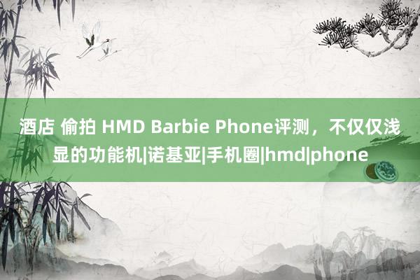 酒店 偷拍 HMD Barbie Phone评测，不仅仅浅显的功能机|诺基亚|手机圈|hmd|phone