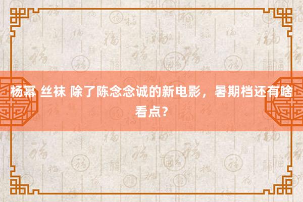 杨幂 丝袜 除了陈念念诚的新电影，暑期档还有啥看点？