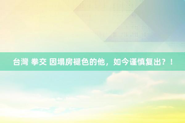 台灣 拳交 因塌房褪色的他，如今谨慎复出？！