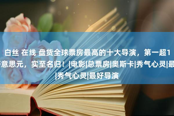 白丝 在线 盘货全球票房最高的十大导演，第一超100亿好意思元，实至名归！|电影|总票房|奥斯卡|秀气心灵|最好导演