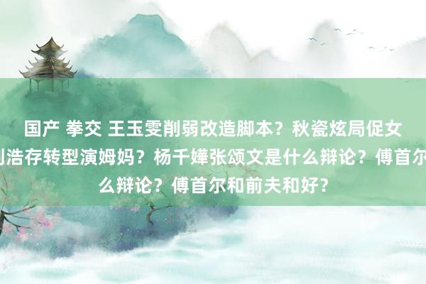 国产 拳交 王玉雯削弱改造脚本？秋瓷炫局促女儿被霸凌？刘浩存转型演姆妈？杨千嬅张颂文是什么辩论？傅首尔和前夫和好？