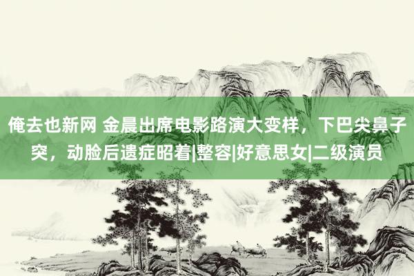 俺去也新网 金晨出席电影路演大变样，下巴尖鼻子突，动脸后遗症昭着|整容|好意思女|二级演员