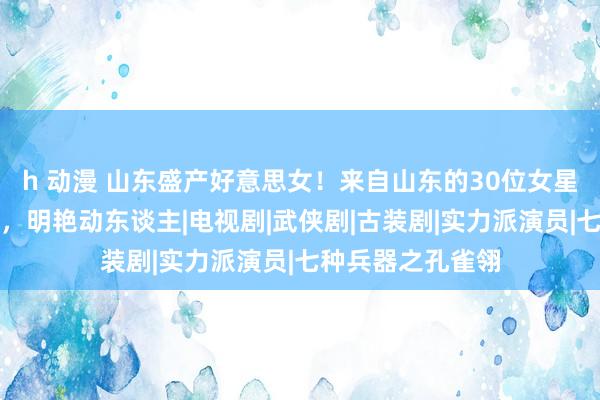 h 动漫 山东盛产好意思女！来自山东的30位女星，个个倾城倾国，明艳动东谈主|电视剧|武侠剧|古装剧|实力派演员|七种兵器之孔雀翎