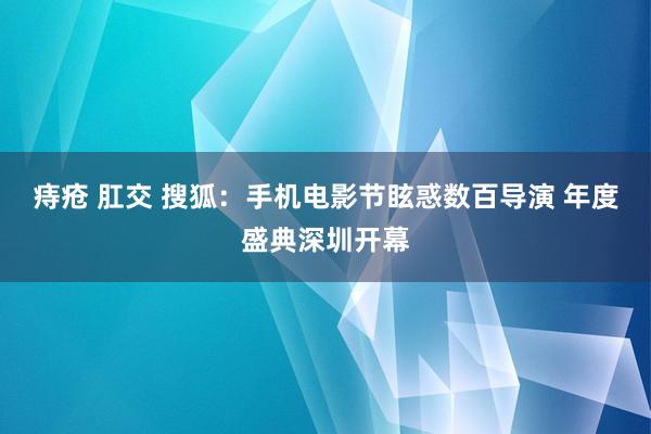 痔疮 肛交 搜狐：手机电影节眩惑数百导演 年度盛典深圳开幕