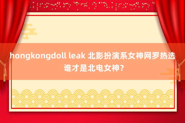 hongkongdoll leak 北影扮演系女神网罗热选 谁才是北电女神？