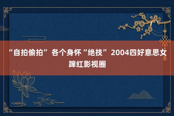 “自拍偷拍” 各个身怀“绝技” 2004四好意思女蹿红影视圈